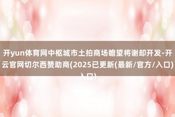 开yun体育网中枢城市土拍商场瞻望将谢却开发-开云官网切尔西赞助商(2025已更新(最新/官方/入口)