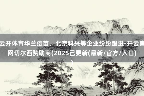 云开体育华兰疫苗、北京科兴等企业纷纷跟进-开云官网切尔西赞助商(2025已更新(最新/官方/入口)