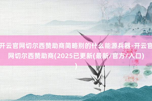 开云官网切尔西赞助商简略别的什么能源兵器-开云官网切尔西赞助商(2025已更新(最新/官方/入口)