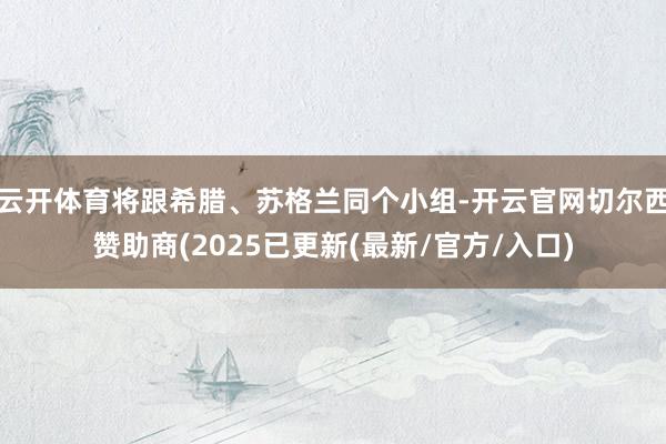 云开体育将跟希腊、苏格兰同个小组-开云官网切尔西赞助商(2025已更新(最新/官方/入口)