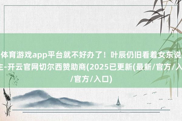 体育游戏app平台就不好办了！叶辰仍旧看着女东说念主-开云官网切尔西赞助商(2025已更新(最新/官方/入口)