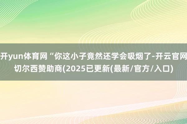 开yun体育网“你这小子竟然还学会吸烟了-开云官网切尔西赞助商(2025已更新(最新/官方/入口)
