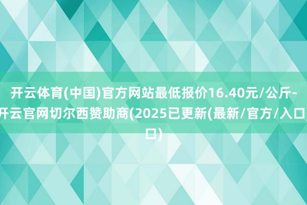 开云体育(中国)官方网站最低报价16.40元/公斤-开云官网切尔西赞助商(2025已更新(最新/官方/入口)