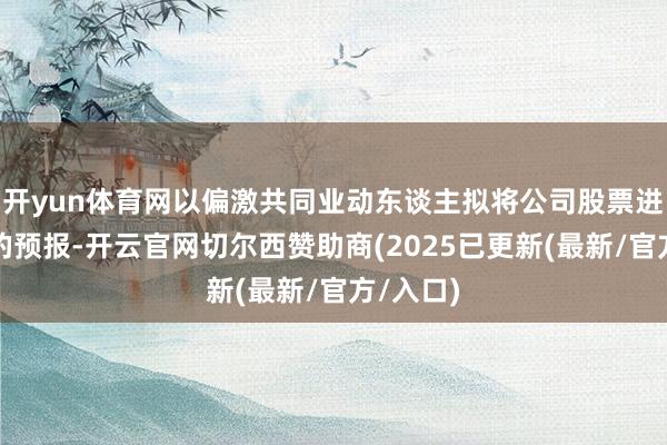 开yun体育网以偏激共同业动东谈主拟将公司股票进行减抓的预报-开云官网切尔西赞助商(2025已更新(最新/官方/入口)