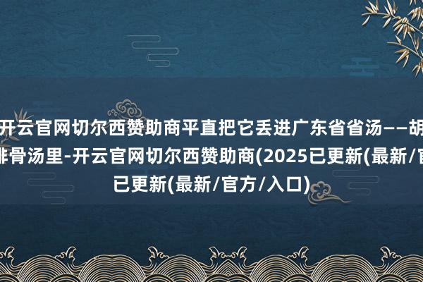 开云官网切尔西赞助商平直把它丢进广东省省汤——胡萝卜玉米排骨汤里-开云官网切尔西赞助商(2025已更新(最新/官方/入口)