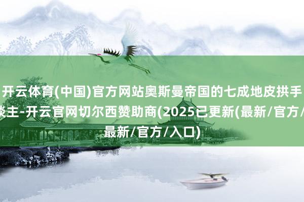 开云体育(中国)官方网站奥斯曼帝国的七成地皮拱手让东谈主-开云官网切尔西赞助商(2025已更新(最新/官方/入口)