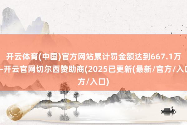 开云体育(中国)官方网站累计罚金额达到667.1万元-开云官网切尔西赞助商(2025已更新(最新/官方/入口)