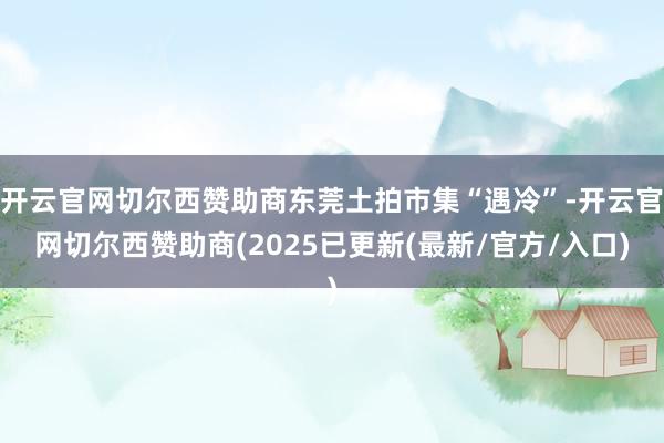 开云官网切尔西赞助商东莞土拍市集“遇冷”-开云官网切尔西赞助商(2025已更新(最新/官方/入口)