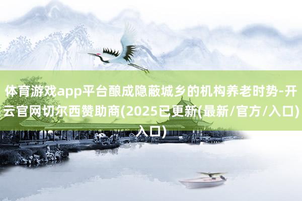 体育游戏app平台酿成隐蔽城乡的机构养老时势-开云官网切尔西赞助商(2025已更新(最新/官方/入口)