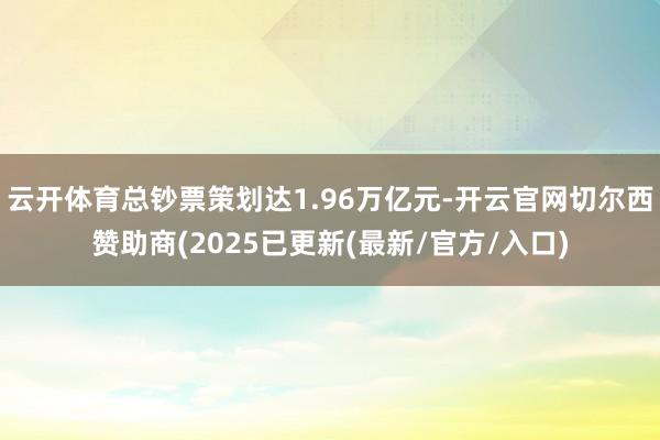 云开体育总钞票策划达1.96万亿元-开云官网切尔西赞助商(2025已更新(最新/官方/入口)