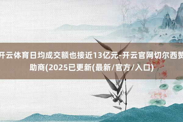 开云体育日均成交额也接近13亿元-开云官网切尔西赞助商(2025已更新(最新/官方/入口)