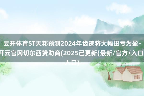 云开体育ST天邦预测2024年齿迹将大幅扭亏为盈-开云官网切尔西赞助商(2025已更新(最新/官方/入口)