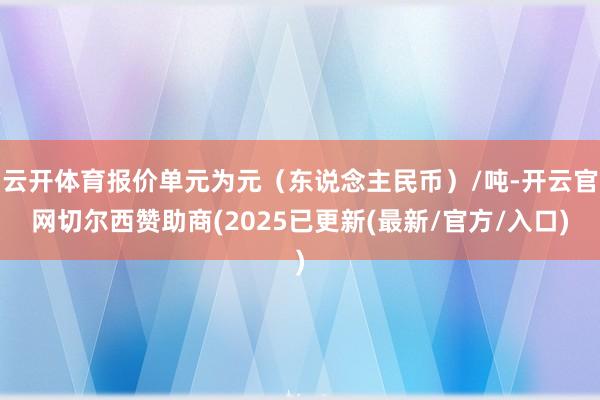 云开体育报价单元为元（东说念主民币）/吨-开云官网切尔西赞助商(2025已更新(最新/官方/入口)