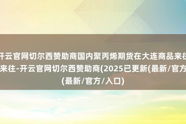 开云官网切尔西赞助商国内聚丙烯期货在大连商品来往所上市来往-开云官网切尔西赞助商(2025已更新(最新/官方/入口)