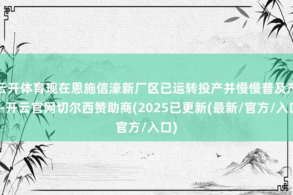 云开体育现在恩施信濠新厂区已运转投产并慢慢普及产能-开云官网切尔西赞助商(2025已更新(最新/官方/入口)