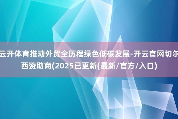 云开体育推动外贸全历程绿色低碳发展-开云官网切尔西赞助商(2025已更新(最新/官方/入口)