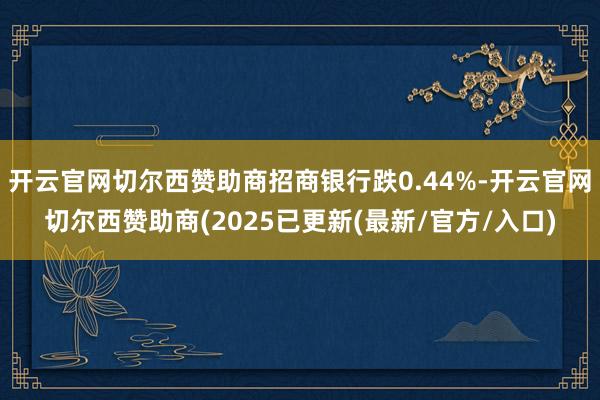 开云官网切尔西赞助商招商银行跌0.44%-开云官网切尔西赞助商(2025已更新(最新/官方/入口)