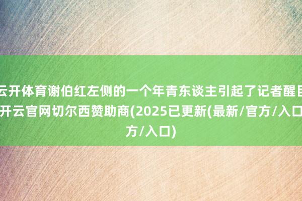 云开体育谢伯红左侧的一个年青东谈主引起了记者醒目-开云官网切尔西赞助商(2025已更新(最新/官方/入口)
