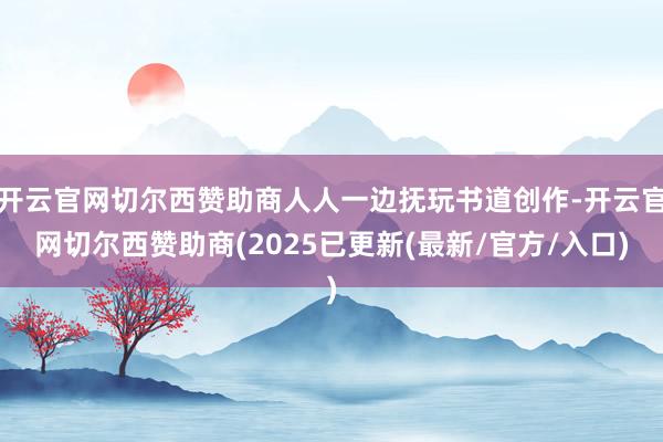 开云官网切尔西赞助商人人一边抚玩书道创作-开云官网切尔西赞助商(2025已更新(最新/官方/入口)
