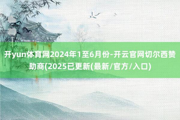 开yun体育网2024年1至6月份-开云官网切尔西赞助商(2025已更新(最新/官方/入口)