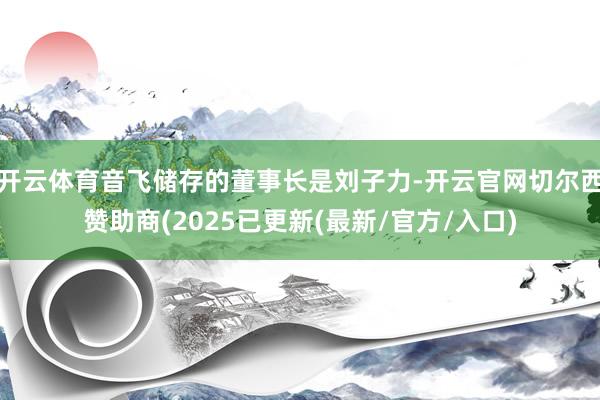 开云体育音飞储存的董事长是刘子力-开云官网切尔西赞助商(2025已更新(最新/官方/入口)