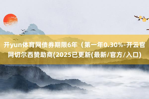 开yun体育网债券期限6年（第一年0.30%-开云官网切尔西赞助商(2025已更新(最新/官方/入口)