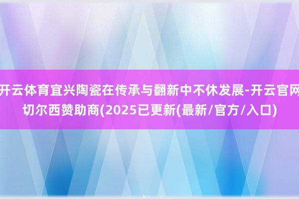 开云体育宜兴陶瓷在传承与翻新中不休发展-开云官网切尔西赞助商(2025已更新(最新/官方/入口)