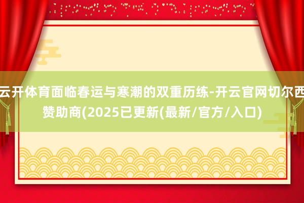 云开体育面临春运与寒潮的双重历练-开云官网切尔西赞助商(2025已更新(最新/官方/入口)
