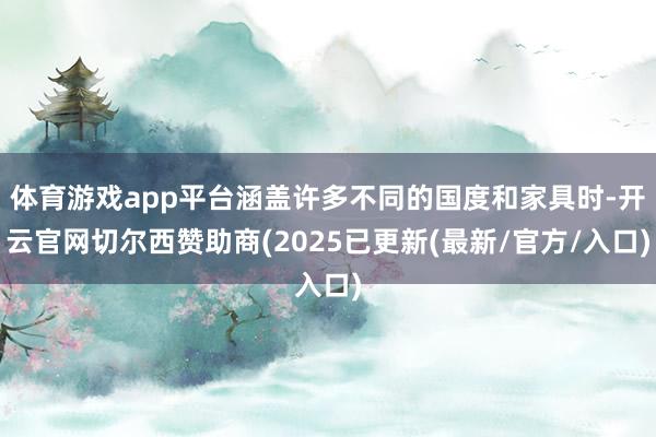 体育游戏app平台涵盖许多不同的国度和家具时-开云官网切尔西赞助商(2025已更新(最新/官方/入口)