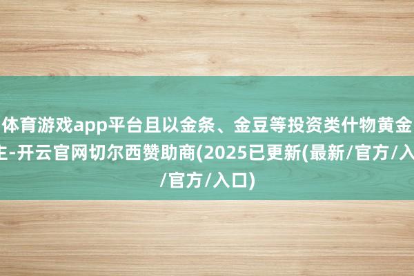 体育游戏app平台且以金条、金豆等投资类什物黄金为主-开云官网切尔西赞助商(2025已更新(最新/官方/入口)
