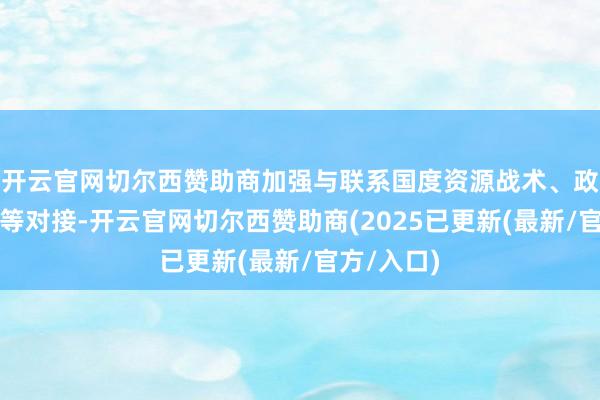 开云官网切尔西赞助商加强与联系国度资源战术、政策、圭臬等对接-开云官网切尔西赞助商(2025已更新(最新/官方/入口)