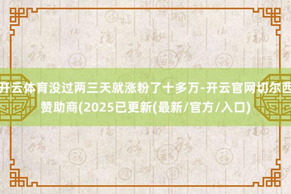 开云体育没过两三天就涨粉了十多万-开云官网切尔西赞助商(2025已更新(最新/官方/入口)
