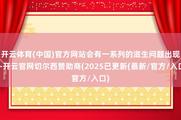 开云体育(中国)官方网站会有一系列的滋生问题出现”-开云官网切尔西赞助商(2025已更新(最新/官方/入口)