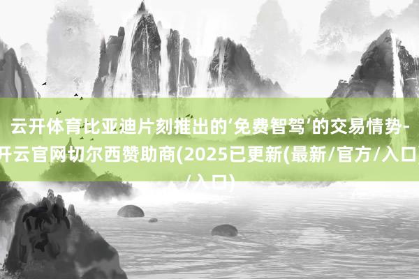 云开体育比亚迪片刻推出的‘免费智驾’的交易情势-开云官网切尔西赞助商(2025已更新(最新/官方/入口)