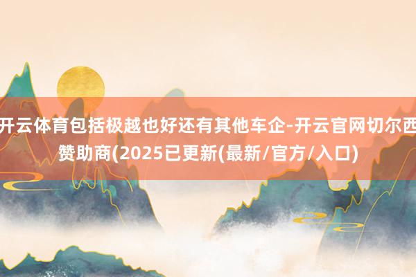开云体育包括极越也好还有其他车企-开云官网切尔西赞助商(2025已更新(最新/官方/入口)