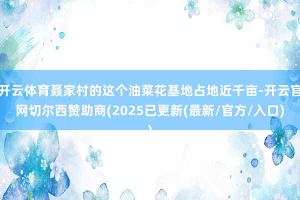 开云体育聂家村的这个油菜花基地占地近千亩-开云官网切尔西赞助商(2025已更新(最新/官方/入口)