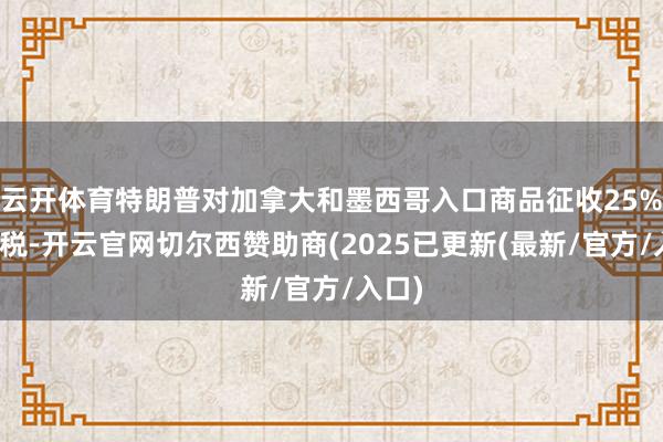 云开体育特朗普对加拿大和墨西哥入口商品征收25%的关税-开云官网切尔西赞助商(2025已更新(最新/官方/入口)