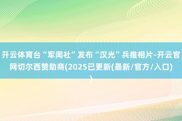 开云体育台“军闻社”发布“汉光”兵推相片-开云官网切尔西赞助商(2025已更新(最新/官方/入口)