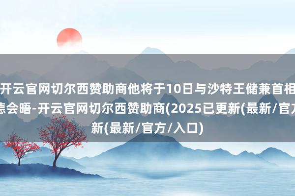 开云官网切尔西赞助商他将于10日与沙特王储兼首相穆罕默德会晤-开云官网切尔西赞助商(2025已更新(最新/官方/入口)