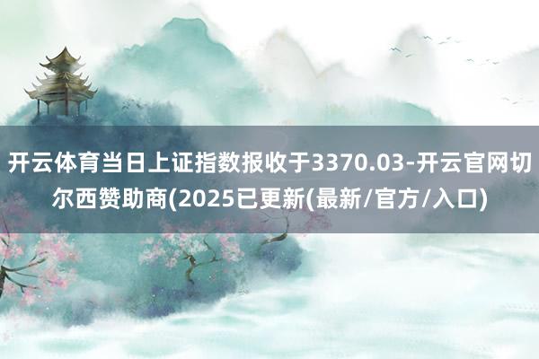 开云体育当日上证指数报收于3370.03-开云官网切尔西赞助商(2025已更新(最新/官方/入口)