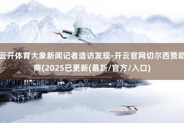 云开体育大象新闻记者造访发现-开云官网切尔西赞助商(2025已更新(最新/官方/入口)