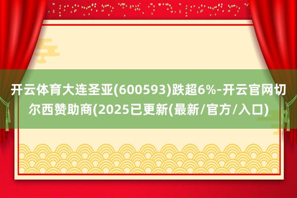 开云体育大连圣亚(600593)跌超6%-开云官网切尔西赞助商(2025已更新(最新/官方/入口)
