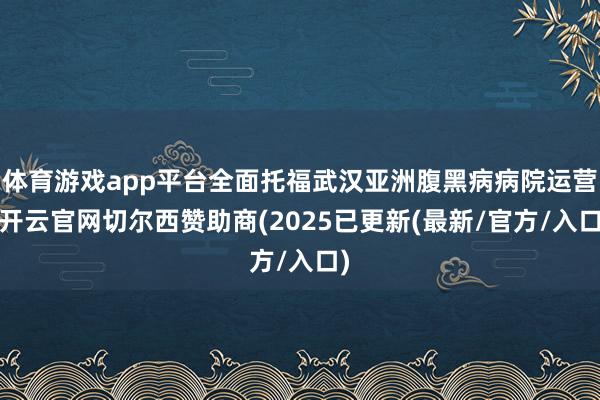 体育游戏app平台全面托福武汉亚洲腹黑病病院运营-开云官网切尔西赞助商(2025已更新(最新/官方/入口)