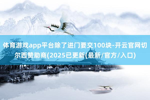 体育游戏app平台除了进门要交100块-开云官网切尔西赞助商(2025已更新(最新/官方/入口)