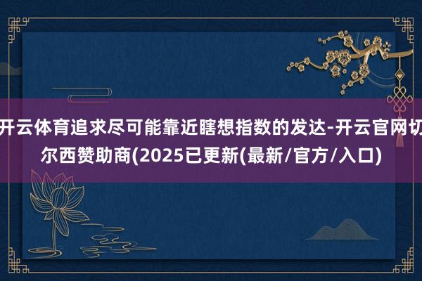 开云体育追求尽可能靠近瞎想指数的发达-开云官网切尔西赞助商(2025已更新(最新/官方/入口)