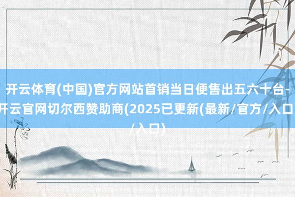 开云体育(中国)官方网站首销当日便售出五六十台-开云官网切尔西赞助商(2025已更新(最新/官方/入口)