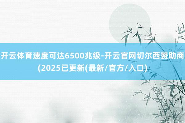 开云体育速度可达6500兆级-开云官网切尔西赞助商(2025已更新(最新/官方/入口)