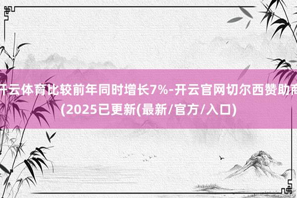 开云体育比较前年同时增长7%-开云官网切尔西赞助商(2025已更新(最新/官方/入口)