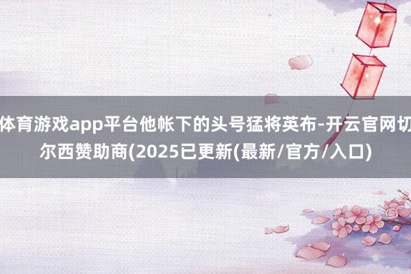 体育游戏app平台他帐下的头号猛将英布-开云官网切尔西赞助商(2025已更新(最新/官方/入口)
