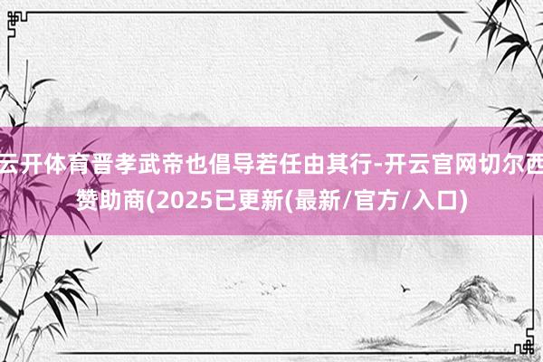 云开体育晋孝武帝也倡导若任由其行-开云官网切尔西赞助商(2025已更新(最新/官方/入口)